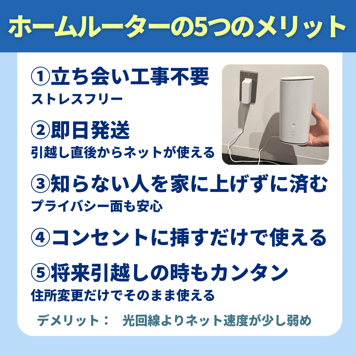 ホームルーターのメリット5つ：①立ち会い工事不要 ストレスフリー  ②即日発送 引越し直後からネットが使える  ③知らない人を家に上げずに済む プライバシー面も安心  ④コンセントに挿すだけで使える  ⑤将来引越しの時もカンタン 住所変更だけでそのまま使える